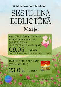 Plakāts “Sestdiena bibliotēkā – Maijs”. Saldus novada bibliotēkas pasākumu afiša ar pavasarīgu fonu. 9. maijā plkst. 14.00 radošā darbnīca “Ota dejo” bērniem no 6 gadu vecuma – apsveikuma gatavošana māmiņai, Jaņa Rozentāla 160 gadu jubilejas cikla ietvaros. 23. maijā plkst. 14.00 galda spēle “Catan” bērniem no 10 gadu vecuma. Norāde, ka pasākums var tikt fotografēts.