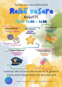 Raibā vasara Saldus novada bibliotēkā augustā. Nodarbības notiek no plkst. 11.00 līdz 12.00. Tematiskās dienas: pirmdienās Spēļu diena (attēloti metamie kauliņi), otrdienās Izzini pasauli (attēlota zvaigzne), trešdienās Grāmatu diena (attēlota grāmatu kaudzīte), ceturtdienās Profesiju diena (attēlota policista cepure), piektdienās Smieklu diena (attēlots smaidīgs saldējums). Vasaras aktivitātes bērniem no 6 gadu vecuma. Papildu informācija pieejama bibliotēkas mājaslapā. Pasākuma laikā var tikt veikta fotografēšana publicitātes vajadzībām.